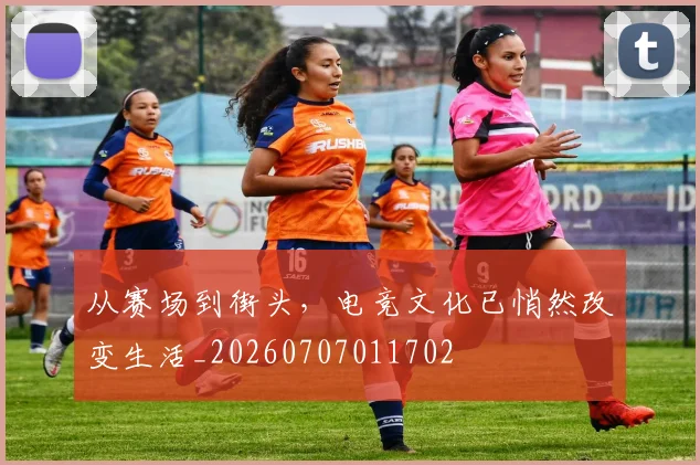从赛场到街头，电竞文化已悄然改变生活_20260707011702