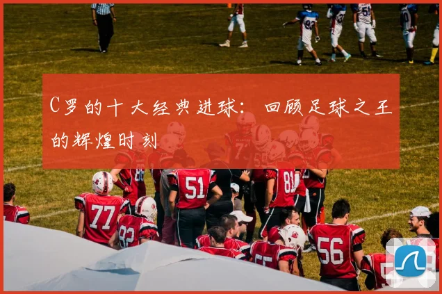 C罗的十大经典进球：回顾足球之王的辉煌时刻