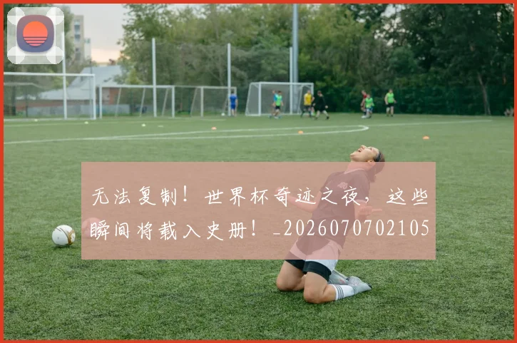 无法复制！世界杯奇迹之夜，这些瞬间将载入史册！_20260707021053