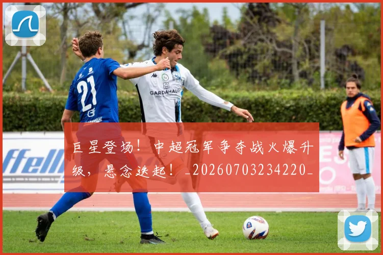 巨星登场！中超冠军争夺战火爆升级，悬念迭起！_20260703234220_20260722152646