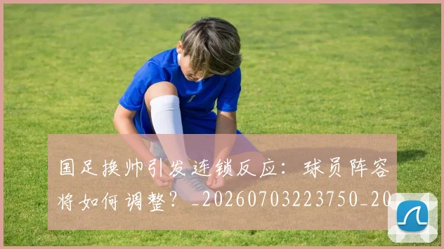 国足换帅引发连锁反应：球员阵容将如何调整？_20260703223750_20260719164025