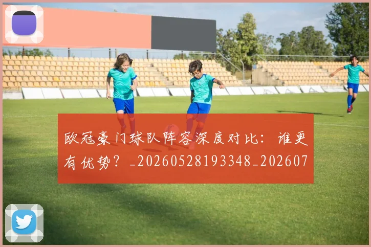 欧冠豪门球队阵容深度对比：谁更有优势？_20260528193348_20260708190735_20260801165115