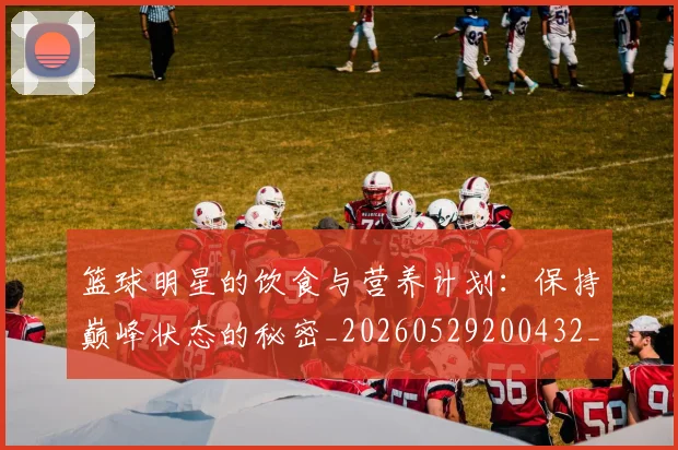 篮球明星的饮食与营养计划：保持巅峰状态的秘密_20260529200432_20260708200710_20260803141557