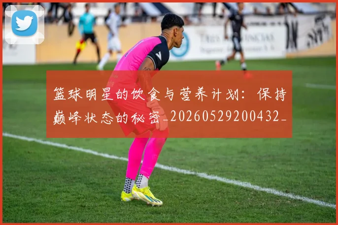 篮球明星的饮食与营养计划：保持巅峰状态的秘密_20260529200432_20260708200710