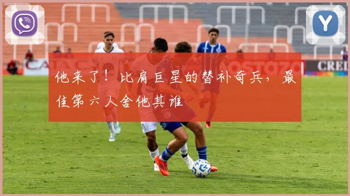 他来了！比肩巨星的替补奇兵，最佳第六人舍他其谁