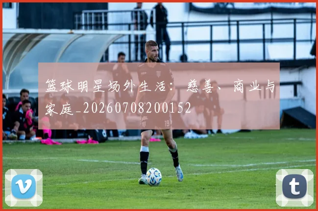 篮球明星场外生活：慈善、商业与家庭_20260708200152