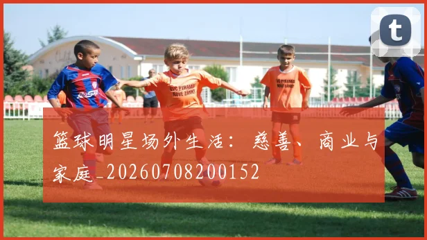 篮球明星场外生活：慈善、商业与家庭_20260708200152