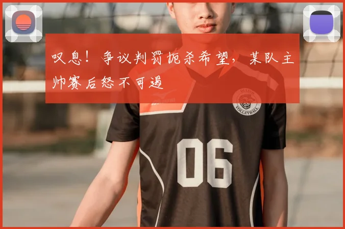 叹息！争议判罚扼杀希望，某队主帅赛后怒不可遏