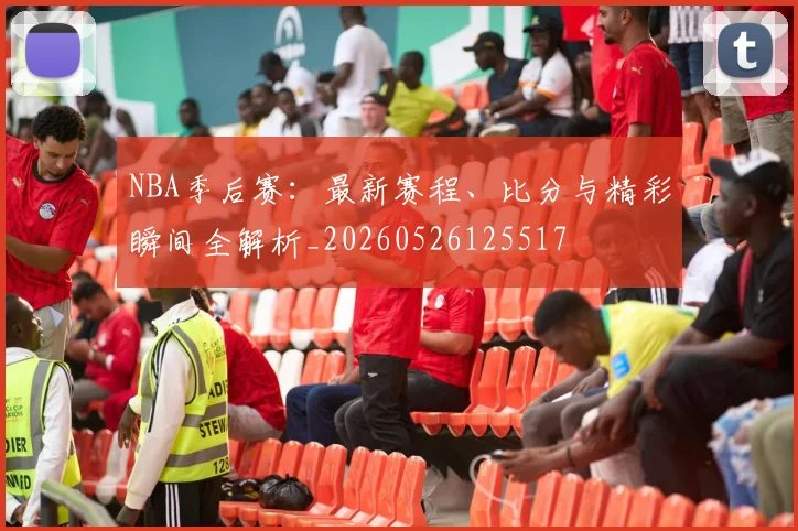NBA季后赛：最新赛程、比分与精彩瞬间全解析_20260526125517