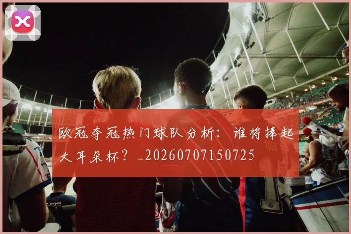 欧冠夺冠热门球队分析：谁将捧起大耳朵杯？_20260707150725