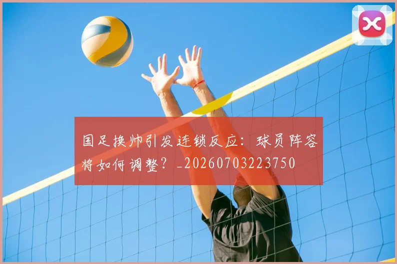 国足换帅引发连锁反应：球员阵容将如何调整？_20260703223750