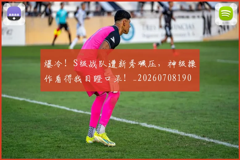 爆冷！S级战队遭新秀碾压，神级操作看得我目瞪口呆！_20260708190919