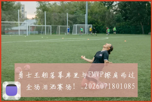 勇士王朝落幕库里与FMVP擦肩而过，全场泪洒赛场！_20260718010851