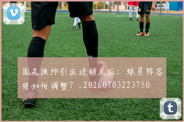 国足换帅引发连锁反应：球员阵容将如何调整？_20260703223750