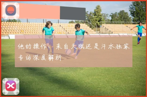 他的操作，来自天赋还是汗水独家专访深度解析