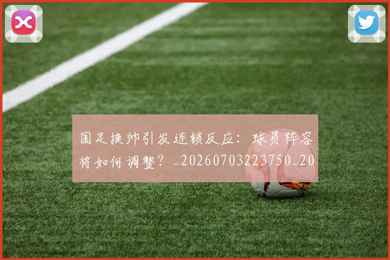 国足换帅引发连锁反应：球员阵容将如何调整？_20260703223750_20260719164025