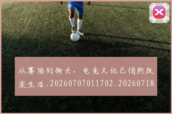 从赛场到街头，电竞文化已悄然改变生活_20260707011702_20260718002209