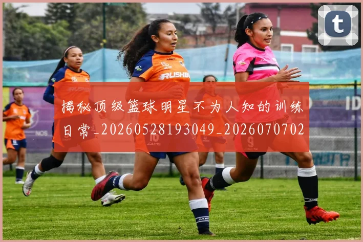揭秘顶级篮球明星不为人知的训练日常_20260528193049_20260707020102_20260723184608