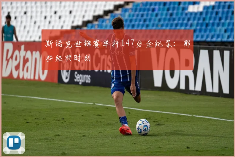 斯诺克世锦赛单杆147分全纪录：那些经典时刻