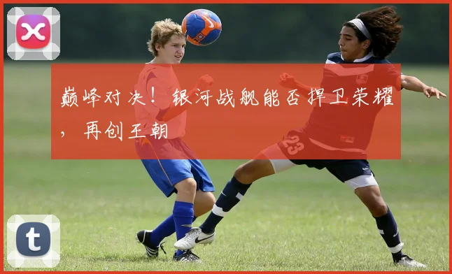 巅峰对决！银河战舰能否捍卫荣耀，再创王朝