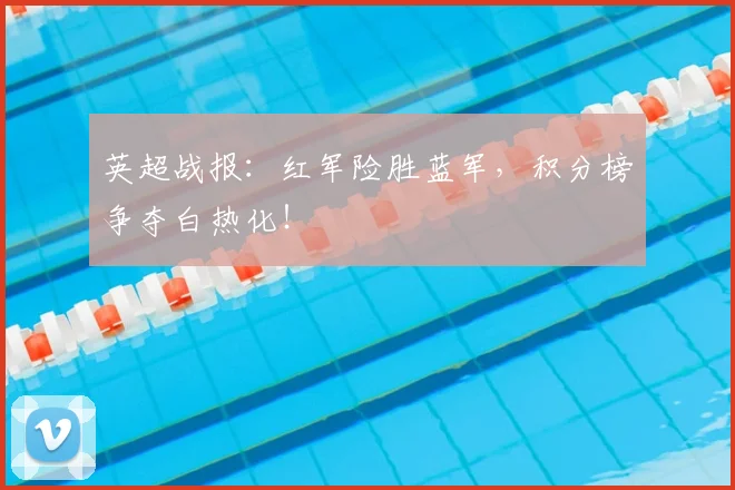 英超战报：红军险胜蓝军，积分榜争夺白热化！