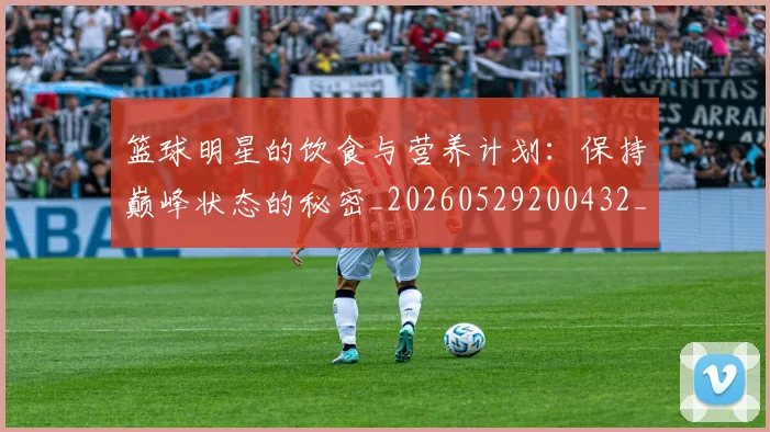 篮球明星的饮食与营养计划：保持巅峰状态的秘密_20260529200432_20260708200710