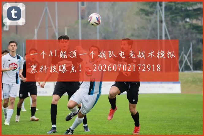 一个AI能顶一个战队电竞战术模拟黑科技曝光！_20260702172918