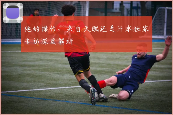 他的操作，来自天赋还是汗水独家专访深度解析