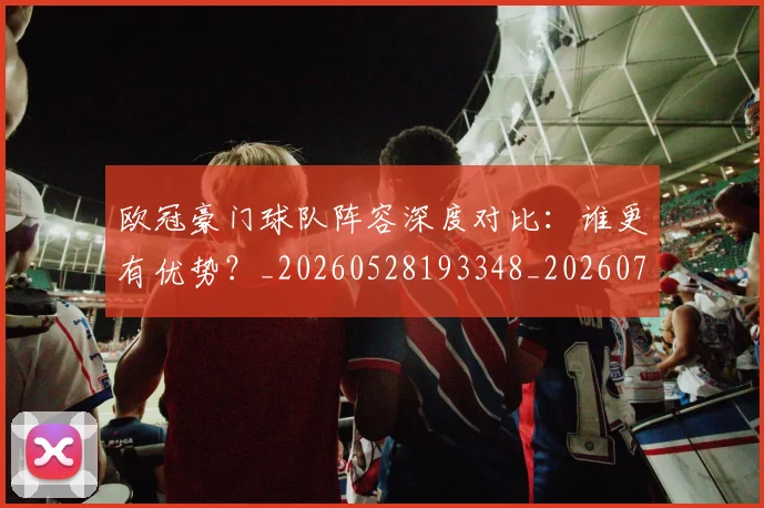 欧冠豪门球队阵容深度对比：谁更有优势？_20260528193348_20260708190735_20260801165115