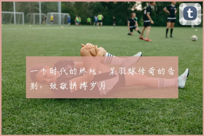 一个时代的终结，某羽球传奇的告别，致敬拼搏岁月